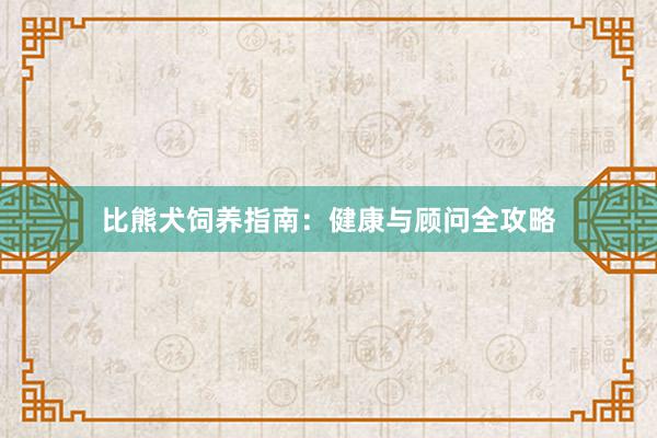 比熊犬饲养指南：健康与顾问全攻略