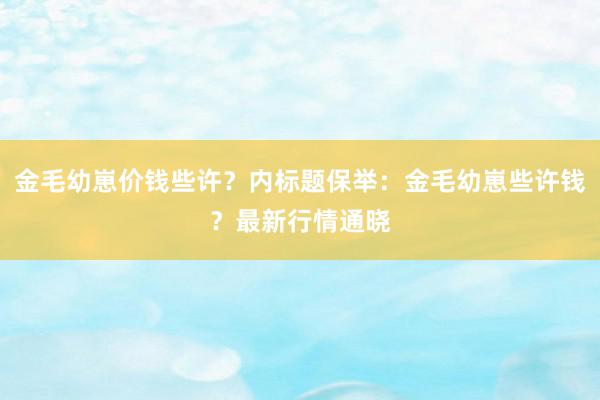 金毛幼崽价钱些许？内标题保举：金毛幼崽些许钱？最新行情通晓